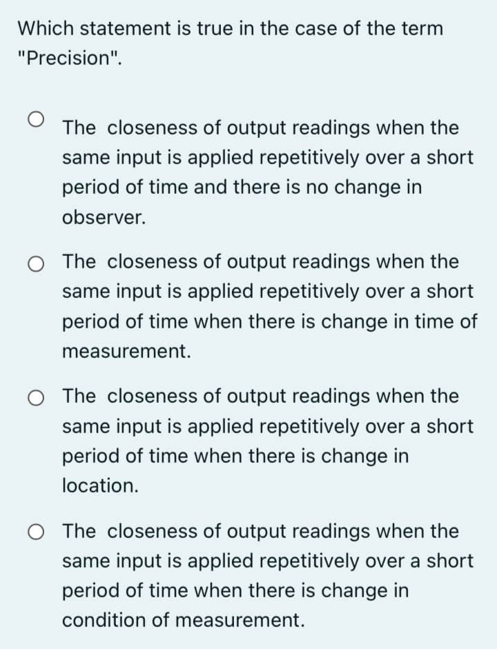 Which statement is true in the case of the term
"Precision".
The closeness of output readings when the
same input is applied repetitively over a short
period of time and there is no change in
observer.
O The closeness of output readings when the
same input is applied repetitively over a short
period of time when there is change in time of
measurement.
O The closeness of output readings when the
same input is applied repetitively over a short
period of time when there is change in
location.
O The closeness of output readings when the
same input is applied repetitively over a short
period of time when there is change in
condition of measurement.
