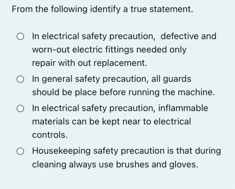 From the following identify a true statement.
In electrical safety precaution, defective and
worn-out electric fittings needed only
repair with out replacement.
O In general safety precaution, all guards
should be place before running the machine.
O In electrical safety precaution, inflammable
materials can be kept near to electrical
controls.
Housekeeping safety precaution is that during
cleaning always use brushes and gloves.
