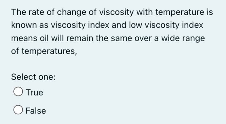 The rate of change of viscosity with temperature is
known as viscosity index and low viscosity index
means oil will remain the same over a wide range
of temperatures,
Select one:
O True
O False
