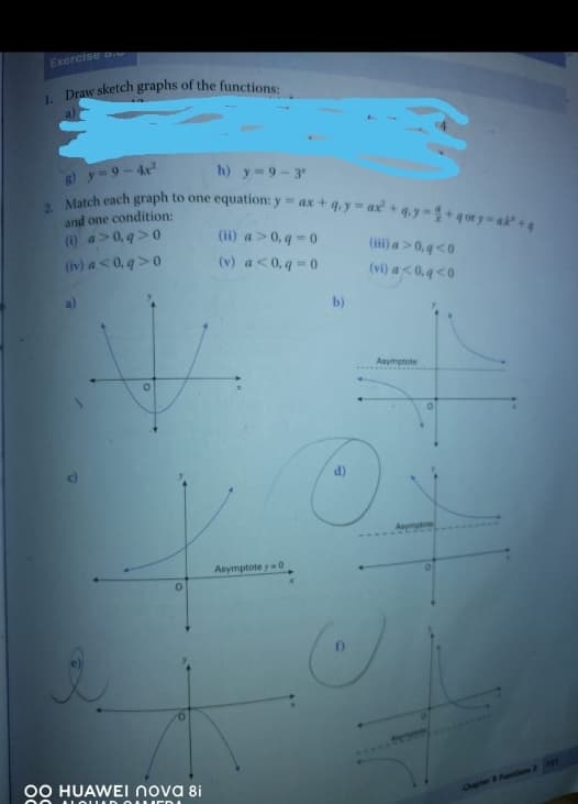 Exercise
1. Draw sketch graphs of the functions:
h) y=9-3
g) y=9-4²
2 Match each graph to one equation: y = ax + 4y = ax² + 4y - 1+gory=ak¹
and one condition:
(ii) a>0,q=0
(iii) a>0,q<0
(i) a>0,q>0
(iv) a <0,q>0
(v) a<0,q=0
(vi) a<0,q<0
V
O
0
OO HUAWEI nova 8i
NOUD OUER
Asymptote y=0
b)
C
16
Asymptote
Chapter & Functions 2 191