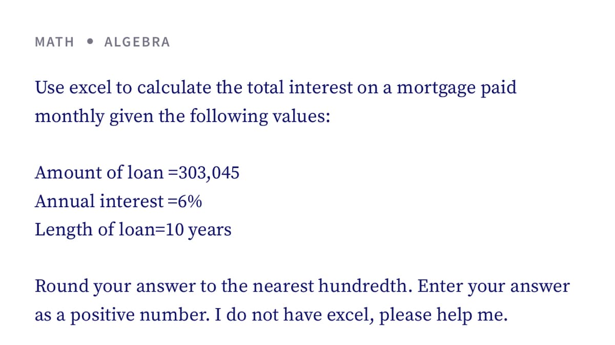 MATH
• ALGEBRA
Use excel to calculate the total interest on a mortgage paid
monthly given the following values:
Amount of loan =303,045
Annual interest =6%
Length of loan=10 years
Round your answer to the nearest hundredth. Enter your answer
as a positive number. I do not have excel, please help me.
