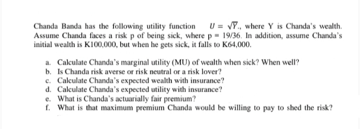 Chanda Banda has the following utility function
U = √Y., where Y is Chanda's wealth.
Assume Chanda faces a risk p of being sick, where p = 19/36. In addition, assume Chanda's
initial wealth is K100,000, but when he gets sick, it falls to K64,000.
a. Calculate Chanda's marginal utility (MU) of wealth when sick? When well?
b. Is Chanda risk averse or risk neutral or a risk lover?
c. Calculate Chanda's expected wealth with insurance?
d. Calculate Chanda's expected utility with insurance?
e. What is Chanda's actuarially fair premium?
f. What is that maximum premium Chanda would be willing to pay to shed the risk?