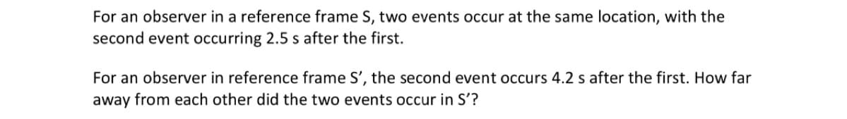 For an observer in a reference frame S, two events occur at the same location, with the
second event occurring 2.5 s after the first.
For an observer in reference frame S', the second event occurs 4.2 s after the first. How far
away from each other did the two events occur in S'?