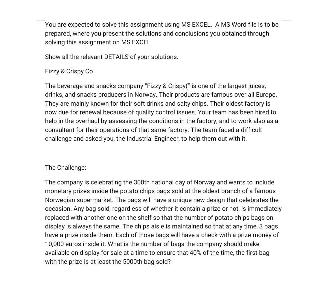 You are expected to solve this assignment using MS EXCEL. A MS Word file is to be
prepared, where you present the solutions and conclusions you obtained through
solving this assignment on MS EXCEL
Show all the relevant DETAILS of your solutions.
Fizzy & Crispy Co.
The beverage and snacks company "Fizzy & Crispy(" is one of the largest juices,
drinks, and snacks producers in Norway. Their products are famous over all Europe.
They are mainly known for their soft drinks and salty chips. Their oldest factory is
now due for renewal because of quality control issues. Your team has been hired to
help in the overhaul by assessing the conditions in the factory, and to work also as a
consultant for their operations of that same factory. The team faced a difficult
challenge and asked you, the Industrial Engineer, to help them out with it.
The Challenge:
The company is celebrating the 300th national day of Norway and wants to include
monetary prizes inside the potato chips bags sold at the oldest branch of a famous
Norwegian supermarket. The bags will have a unique new design that celebrates the
occasion. Any bag sold, regardless of whether it contain a prize or not, is immediately
replaced with another one on the shelf so that the number of potato chips bags on
display is always the same. The chips aisle is maintained so that at any time, 3 bags
have a prize inside them. Each of those bags will have a check with a prize money of
10,000 euros inside it. What is the number of bags the company should make
available on display for sale at a time to ensure that 40% of the time, the first bag
with the prize is at least the 5000th bag sold?
