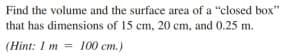 Find the volume and the surface area of a "closed box"
that has dimensions of 15 cm, 20 cm, and 0.25 m.
(Hint: 1 m = 100 cm.)
