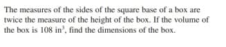 The measures of the sides of the square base of a box are
twice the measure of the height of the box. If the volume of
the box is 108 in', find the dimensions of the box.
