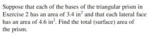 Suppose that each of the bases of the triangular prism in
Exercise 2 has an area of 3.4 in and that each lateral face
has an area of 4.6 in?. Find the total (surface) area of
the prism.
