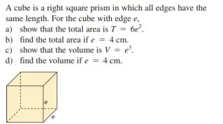 A cube is a right square prism in which all edges have the
same length. For the cube with edge e,
a) show that the total area is T = 6e?.
%3!
b) find the total area if e = 4 cm.
c) show that the volume is V = e'.
d) find the volume if e = 4 cm.
