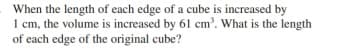 When the length of each edge of a cube is increased by
1 cm, the volume is increased by 61 cm'. What is the length
of each edge of the original cube?
