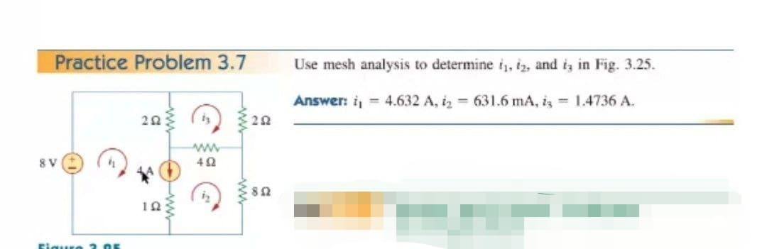 Practice Problem 3.7
Use mesh analysis to determine i, i2, and i, in Fig. 3.25.
Answer: i, 4.632 A, iz 631.6 mA, i 1.4736 A.
8 V
10
Eigure 2.05
ww
