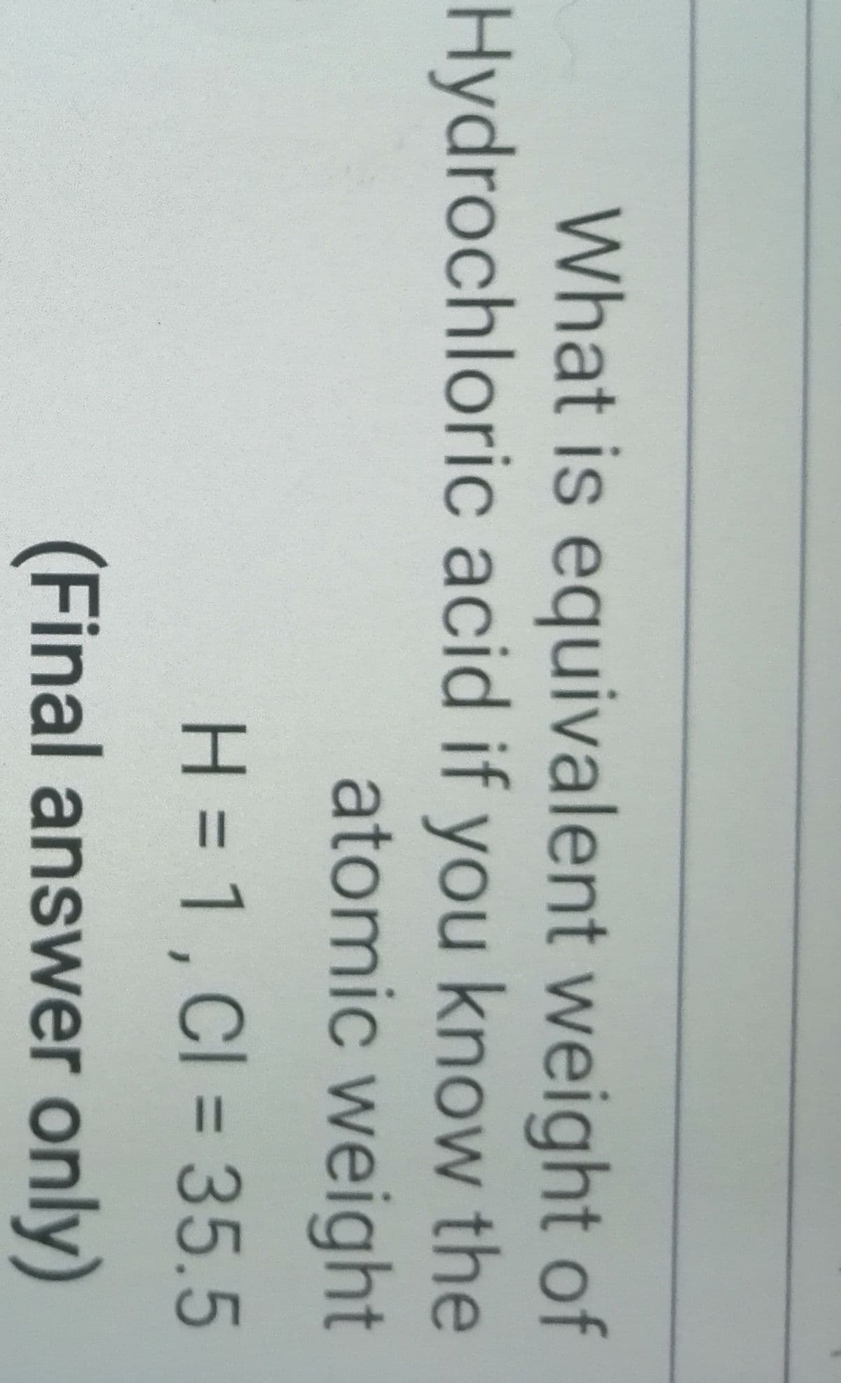 What is equivalent weight of
Hydrochloric acid if you know the
atomic weight
H = 1, Cl = 35.5
%3D
(Final answer only)
