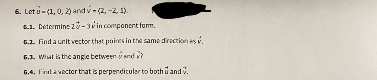 6. Let u = (1, 0, 2) and v = (2, -2, 1).
6.1. Determine 2 u- 3 v in component form.
6.2. Find a unit vector that points in the same direction as v.
6.3. What is the angle between u and v?
6.4. Find a vector that is perpendicular to both u and v.
