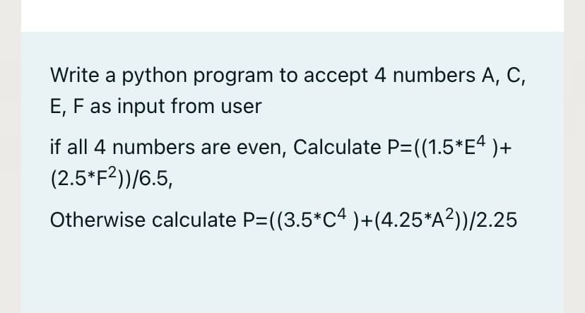 Write a python program to accept 4 numbers A, C,
E, F as input from user
if all 4 numbers are even, Calculate P= ((1.5*E“ )+
(2.5*F2))/6.5,
Otherwise calculate P=((3.5*C4 )+(4.25*A?))/2.25
