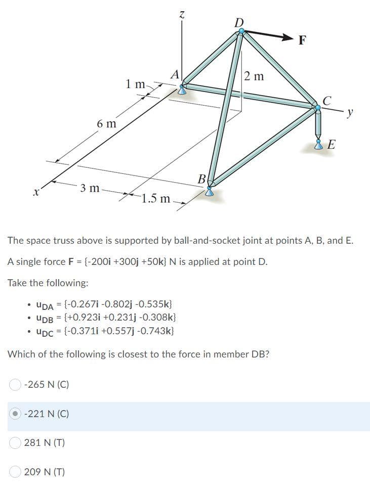 F
A
1 m-
2 m
6 m
B
3 m
1.5 m
The space truss above is supported by ball-and-socket joint at points A, B, and E.
A single force F = {-200i +300OJ +50k} N is applied at point D.
Take the following:
• UDA = {-0.267i -0.802j -0.535k}
• UDB = {+0.923i +0.231j -0.308k}
• uDc = {-0.371i +0.557j -0.743k}
Which of the following is closest to the force in member DB?
-265 N (C)
O -221 N (C)
281 N (T)
209 N (T)
