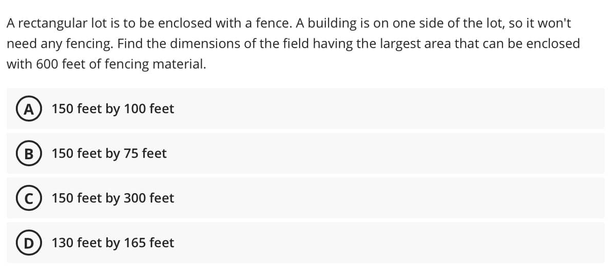 A rectangular lot is to be enclosed with a fence. A building is on one side of the lot, so it won't
need any fencing. Find the dimensions of the field having the largest area that can be enclosed
with 600 feet of fencing material.
A
150 feet by 100 feet
150 feet by 75 feet
150 feet by 300 feet
130 feet by 165 feet
