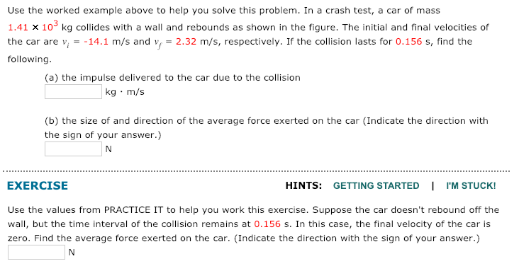 Use the worked example above to help you solve this problem. In a crash test, a car of mass
1.41 x 103 kg collides with a wall and rebounds as shown in the figure. The initial and final velocities of
the car are v, = -14.1 m/s and v, = 2.32 m/s, respectively. If the collision lasts for 0.156 s, find the
following.
(a) the impulse delivered to the car due to the collision
kg · m/s
(b) the size of and direction of the average force exerted on the car (Indicate the direction with
the sign of your answer.)
EXERCISE
HINTS: GETTING STARTED I I'M STUCK!
Use the values from PRACTICE IT to help you work this exercise. Suppose the car doesn't rebound off the
wall, but the time interval of the collision remains at 0.156 s. In this case, the final velocity of the car is
zero. Find the average force exerted on the car. (Indicate the direction with the sign of your answer.)
