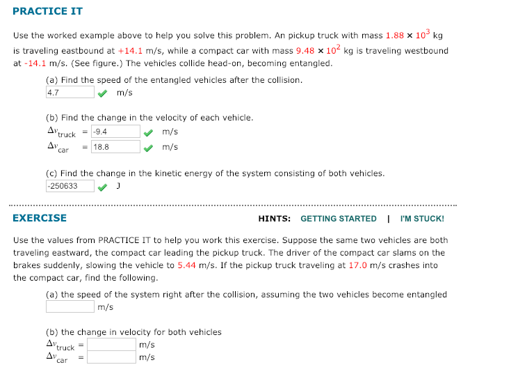 PRACTICE IT
Use the worked example above to help you solve this problem. An pickup truck with mass 1.88 x 10° kg
is traveling eastbound at +14.1 m/s, while a compact car with mass 9.48 x 102 kg is traveling westbound
at -14.1 m/s. (See figure.) The vehicles collide head-on, becoming entangled.
(a) Find the speed of the entangled vehicles after the collision.
4.7
m/s
(b) Find the change in the velocity of each vehicle.
Δν.
truck
= -9.4
m/s
Δν
car
= 18.8
m/s
(c) Find the change in the kinetic energy of the system consisting of both vehicles.
-250633
EXERCISE
HINTS: GETTING STARTED I I'M STUCK!
Use the values from PRACTICE IT to help you work this exercise. Suppose the same two vehicles are both
traveling eastward, the compact car leading the pickup truck. The driver of the compact car slams on the
brakes suddenly, slowing the vehicle to 5.44 m/s. If the pickup truck traveling at 17.0 m/s crashes into
the compact car, find the following.
(a) the speed of the system right after the collision, assuming the two vehicles become entangled
m/s
(b) the change in velocity for both vehicles
Δν,
truck
m/s
Av
car
m/s
