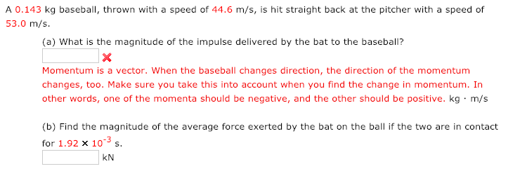 A 0.143 kg baseball, thrown with a speed of 44.6 m/s, is hit straight back at the pitcher with a speed of
53.0 m/s.
(a) What is the magnitude of the impulse delivered by the bat to the baseball?
Momentum is a vector. When the baseball changes direction, the direction of the momentum
changes, too. Make sure you take this into account when you find the change in momentum. In
other words, one of the momenta should be negative, and the other should be positive. kg · m/s
(b) Find the magnitude of the average force exerted by the bat on the ball if the two are in contact
for 1.92 x 10-3 s.
S.
kN
