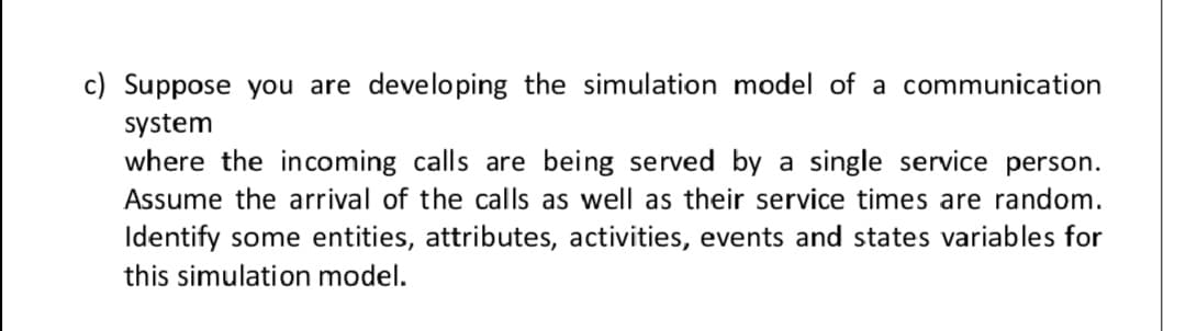 c) Suppose you are developing the simulation model of a communication
system
where the incoming calls are being served by a single service person.
Assume the arrival of the calls as well as their service times are random.
Identify some entities, attributes, activities, events and states variables for
this simulation model.
