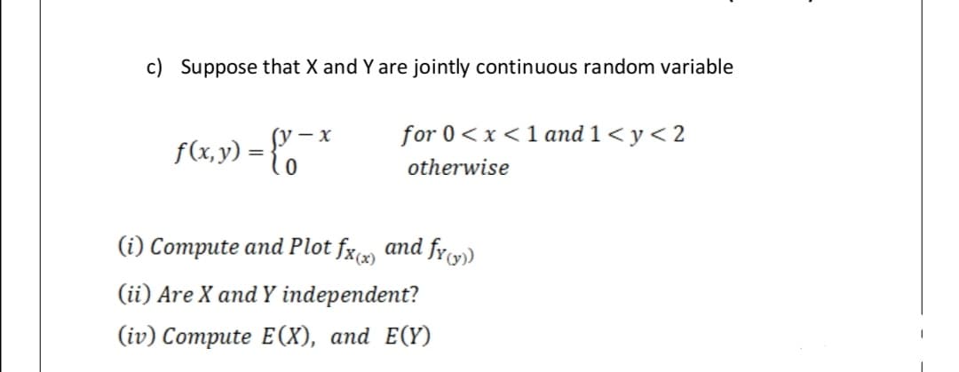 c) Suppose that X and Y are jointly continuous random variable
for 0< x<1 and 1< y < 2
f(x, y)
=
otherwise
(i) Compute and Plot fx and fr)
(ii) Are X and Y independent?
(iv) Compute E(X), and E(Y)
