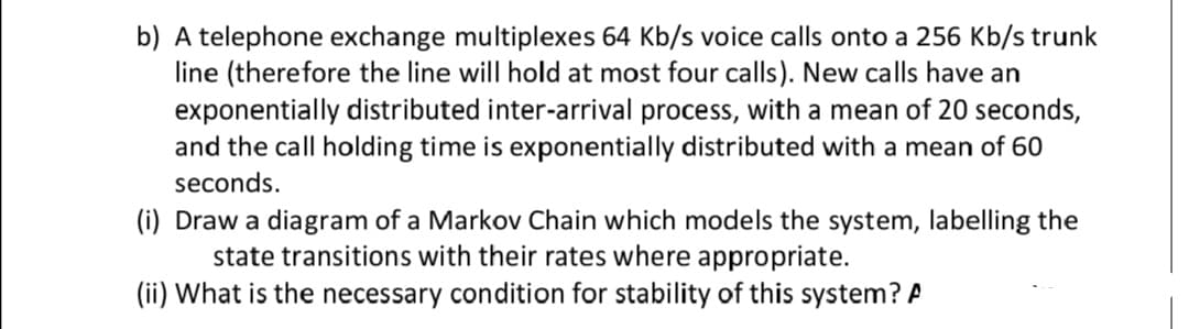 b) A telephone exchange multiplexes 64 Kb/s voice calls onto a 256 Kb/s trunk
line (therefore the line will hold at most four calls). New calls have an
exponentially distributed inter-arrival process, with a mean of 20 seconds,
and the call holding time is exponentially distributed with a mean of 60
seconds.
(i) Draw a diagram of a Markov Chain which models the system, labelling the
state transitions with their rates where appropriate.
(ii) What is the necessary condition for stability of this system? A
