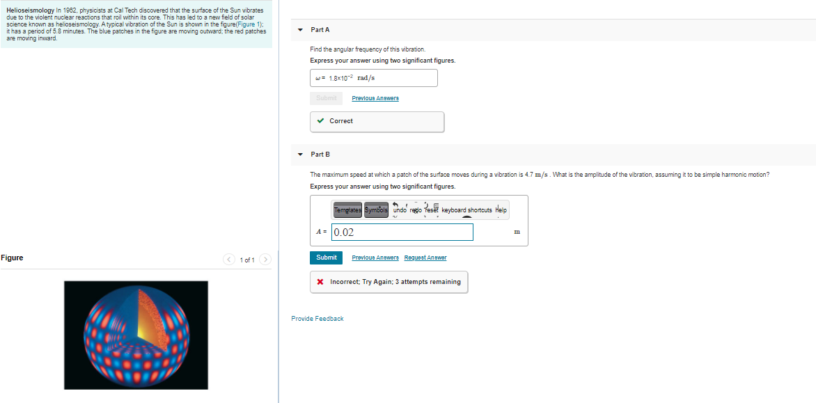 Helioseismology In 1982, physicists at Cal Tech discovered that the surface of the Sun vibrates
due to the violent nuclear reactions that roil within its core. This has led to a new field of solar
science known as helioseismology. A typical vibration of the Sun is shown in the figure(Figure 1):
it has a period of 5.8 minutes. The blue patches in the figure are moving outward; the red patches
are moving inward.
Part A
Find the angular frequency of this vibration.
Express your answer using two significant figures.
w= 1.8x10-2 rad/s
Prevloue Anwere
v Correct
Part B
The maximum speed at which a patch of the surface moves during a vibration is 4.7 m/s. What is the amplitude of the vibration, assuming it to be simple harmonic motion?
Express your answer using two significant figures.
Templates Symbols undo redo
keuboard shortcuts Help
A = 0.02
Figure
1 of 1>
Submit
Prevlous Anewere Requeet Answer
X Incorrect; Try Again; 3 attempts remaining
Provide Feedback
