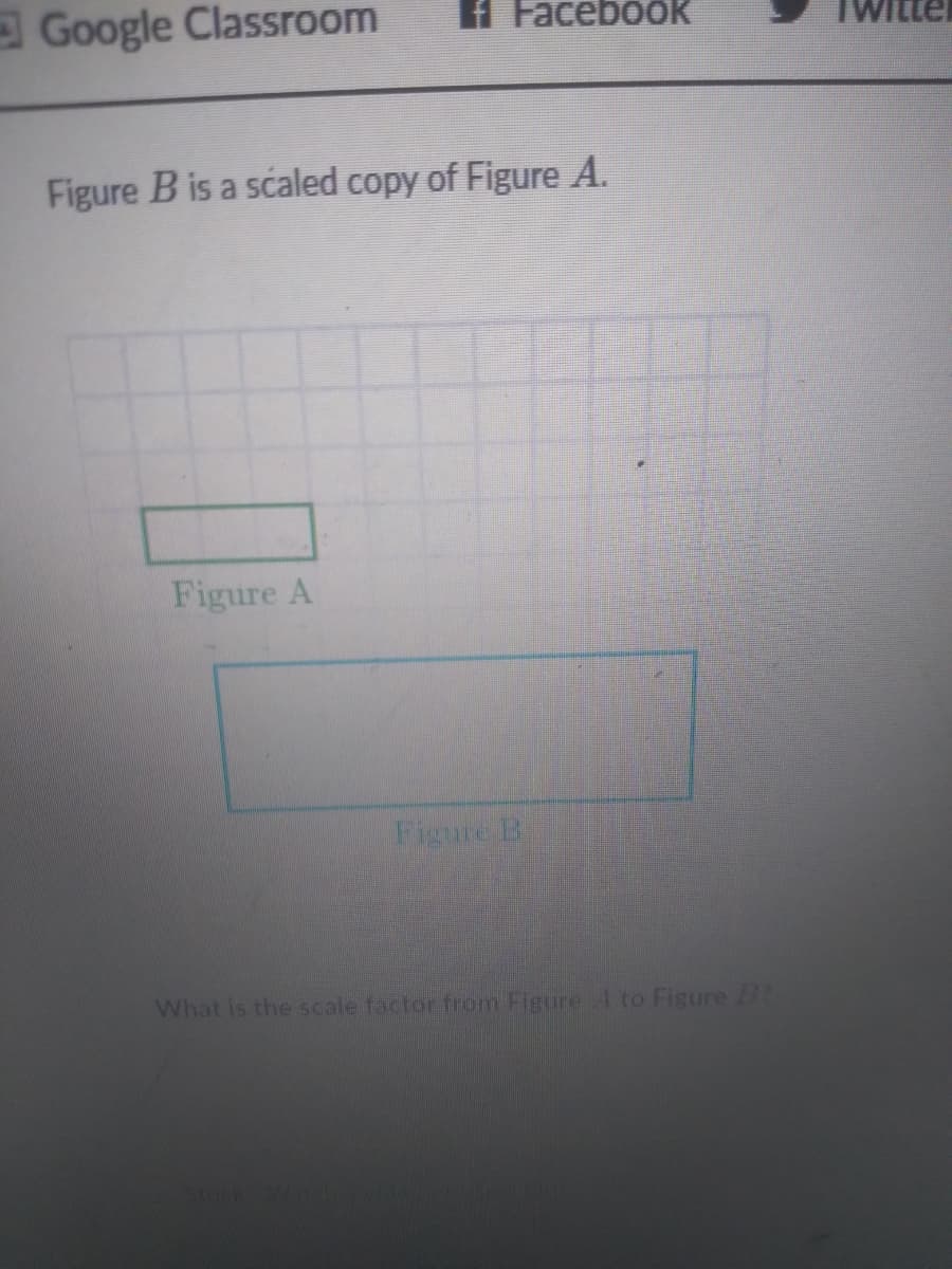 Google Classroom
Facebook
Figure B is a scaled copy of Figure A.
Figure A
Figure B
What is the scale factor from Figure 4 to Figure 2
