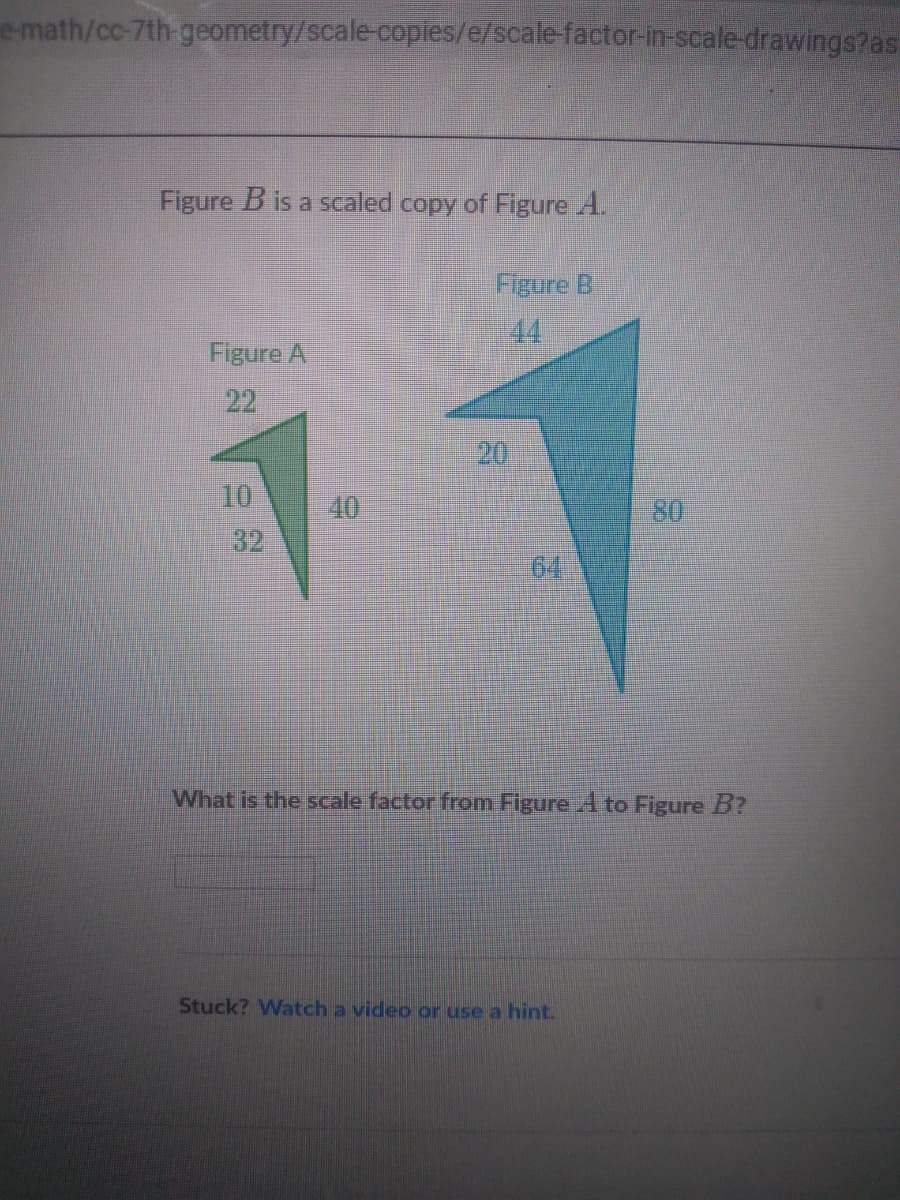 e math/cc-7th-geometry/scale-copies/e/scale-factor-in-scale-drawings?as.
Figure B is a scaled copy of Figure A.
Figure B
44
Figure A
22
20
10
40
80
32
64
What is the scale factor from Figure A to Figure B?
Stuck? Watch a video or use a hint.
