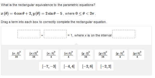 What is the rectangular equivalence to the parametric equations?
z (8) = 4 cos 0 + 2, y (8) = 2 sin 0 – 5, where 0 <0 < 2x .
Drag a term into each box to correctiy complete the rectangular equation.
= 1, where x is on the interval:
