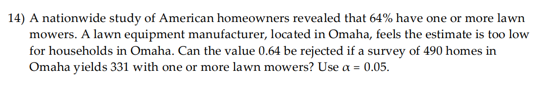 14) A nationwide study of American homeowners revealed that 64% have one or more lawn
mowers. A lawn equipment manufacturer, located in Omaha, feels the estimate is too low
for households in Omaha. Can the value 0.64 be rejected if a survey of 490 homes in
Omaha yields 331 with one or more lawn mowers? Use a = 0.05.
