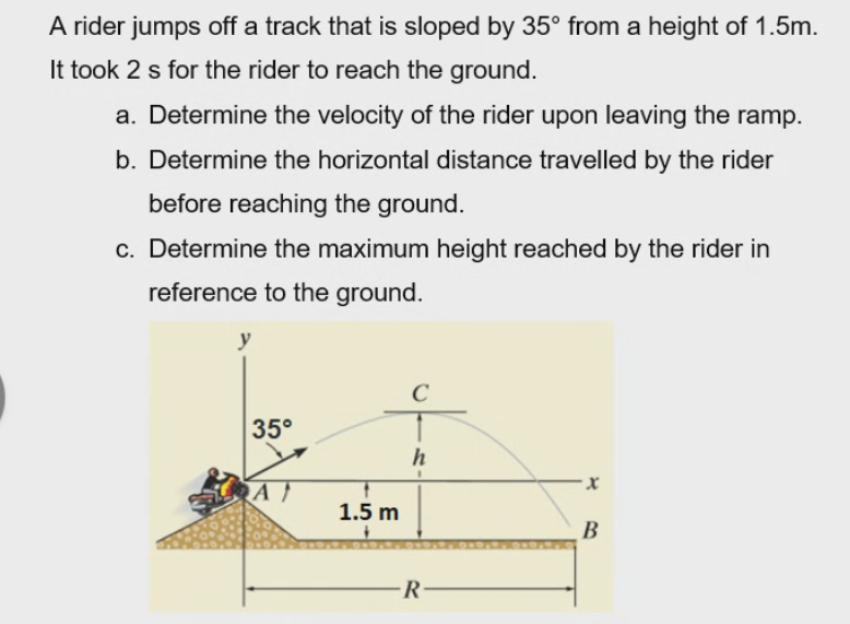 A rider jumps off a track that is sloped by 35° from a height of 1.5m.
It took 2 s for the rider to reach the ground.
a. Determine the velocity of the rider upon leaving the ramp.
b. Determine the horizontal distance travelled by the rider
before reaching the ground.
c. Determine the maximum height reached by the rider in
reference to the ground.
y
35°
1.5 m
B
-R
