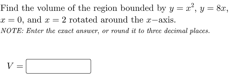 Find the volume of the region bounded by y = x², y = 8x,
x = 0, and x
2 rotated around the x-axis.
NOTE: Enter the exact answer, or round it to three decimal places.
V =
