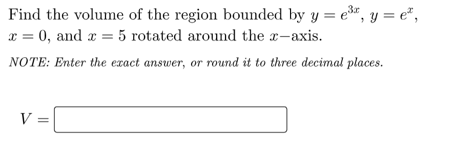 Find the volume of the region bounded by y = e", y = e“,
0, and x = 5 rotated around the x-axis.
3x
%3D
NOTE: Enter the exact answer, or round it to three decimal places.
V =
