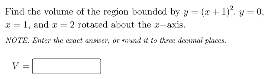 Find the volume of the region bounded by y = (x + 1)°, y = 0,
x = 1, and x
2 rotated about the x-axis.
NOTE: Enter the exact answer, or round it to three decimal places.
V =
