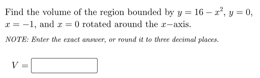 2
Find the volume of the region bounded by y = 16 – x², y = 0,
-1, and x = 0 rotated around the x-axis.
— х
%3D
%3D
NOTE: Enter the exact answer, or round it to three decimal places.
V =
