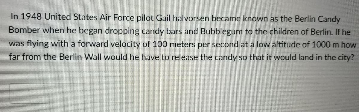 In 1948 United States Air Force pilot Gail halvorsen became known as the Berlin Candy
Bomber when he began dropping candy bars and Bubblegum to the children of Berlin. If he
was flying with a forward velocity of 100 meters per second at a low altitude of 1000 m how
far from the Berlin Wall would he have to release the candy so that it would land in the city?
