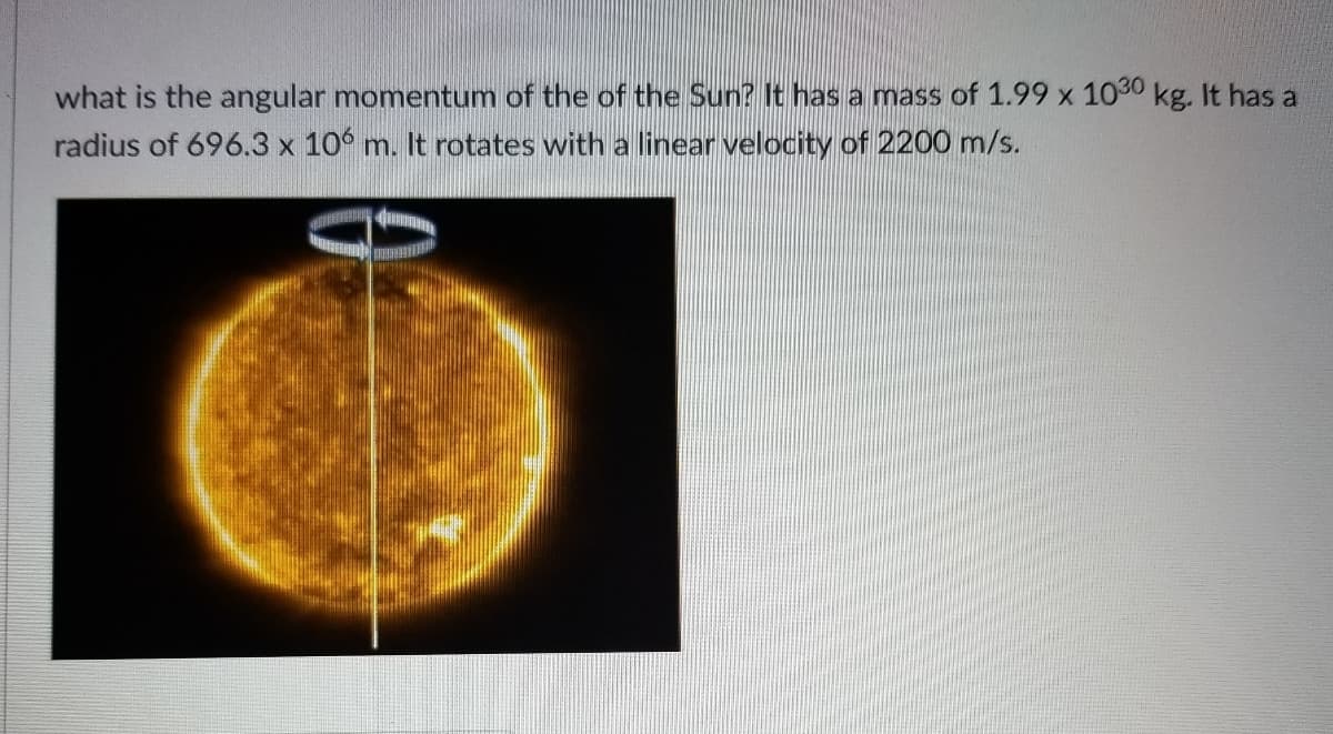 what is the angular momentum of the of the Sun? It has a mass of 1.99 x 1030 kg. It has a
radius of 696.3 x 106 m. It rotates with a linear velocity of 2200 m/s.
