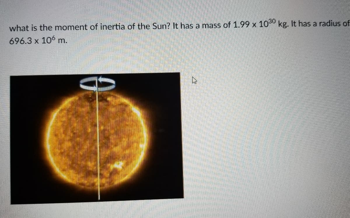 what is the moment of inertia of the Sun? It has a mass of 1.99 x 100 kg. It has a radius of
696.3 x 106 m.
