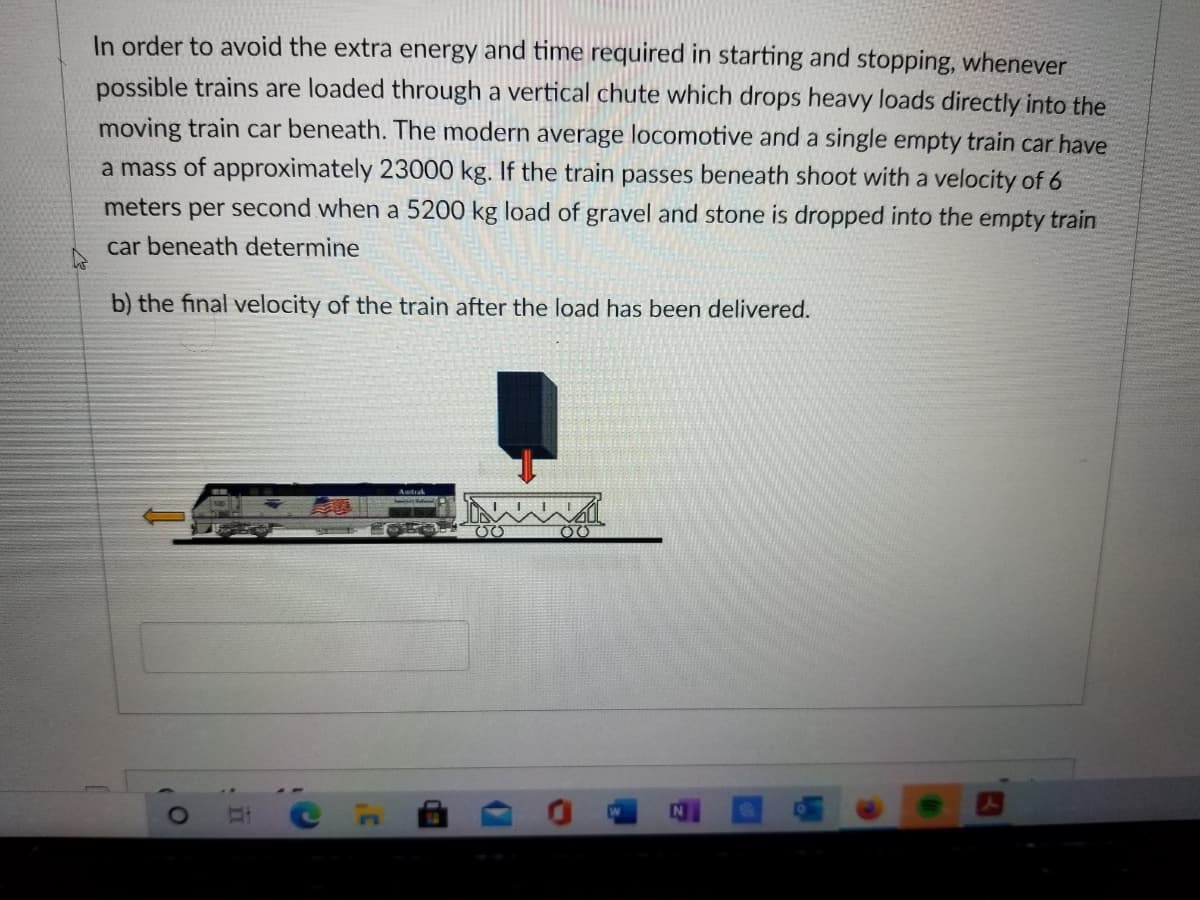 In order to avoid the extra energy and time required in starting and stopping, whenever
possible trains are loaded through a vertical chute which drops heavy loads directly into the
moving train car beneath. The modern average locomotive and a single empty train car have
a mass of approximately 23000 kg. If the train passes beneath shoot with a velocity of 6
meters per second when a 5200 kg load of gravel and stone is dropped into the empty train
car beneath determine
b) the final velocity of the train after the load has been delivered.
Antak
