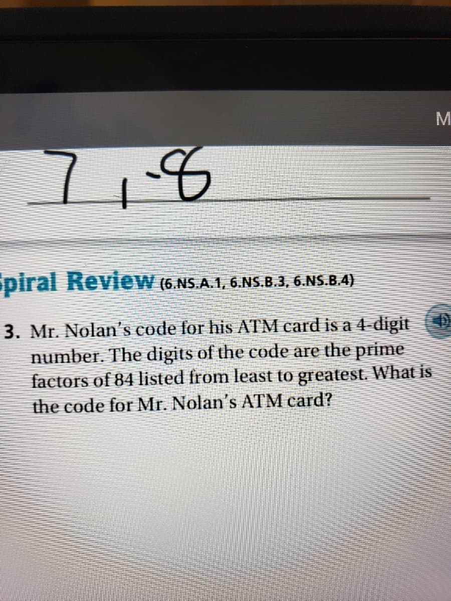 M
7,8
piral Review (6.NS.A.1, 6.NS.B.3, 6.NS.B.4)
3. Mr. Nolan's code for his ATM card is a 4-digit
number. The digits of the code are the prime
factors of 84 listed from least to greatest. What is
the code for Mr. Nolan's ATM card?
