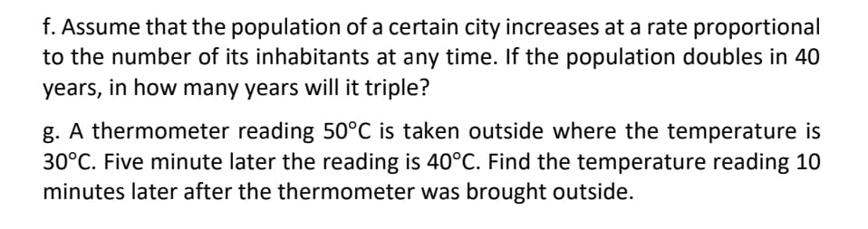 f. Assume that the population of a certain city increases at a rate proportional
to the number of its inhabitants at any time. If the population doubles in 40
years, in how many years will it triple?
g. A thermometer reading 50°C is taken outside where the temperature is
30°C. Five minute later the reading is 40°C. Find the temperature reading 10
minutes later after the thermometer was brought outside.
