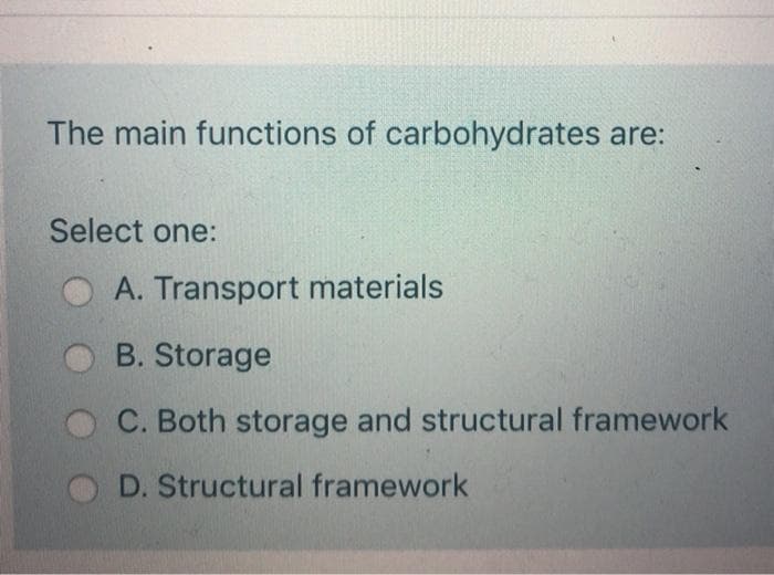 The main functions of carbohydrates are:
Select one:
A. Transport materials
B. Storage
C. Both storage and structural framework
D. Structural framework
