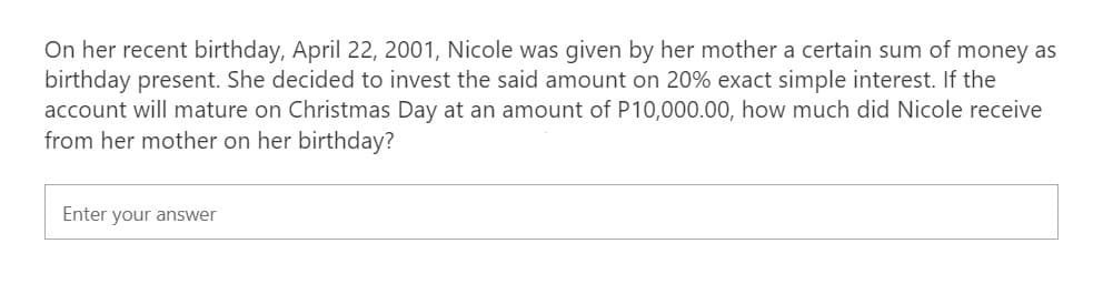 On her recent birthday, April 22, 2001, Nicole was given by her mother a certain sum of money as
birthday present. She decided to invest the said amount on 20% exact simple interest. If the
account will mature on Christmas Day at an amount of P10,000.00, how much did Nicole receive
from her mother on her birthday?
Enter your answer