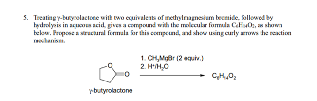 5. Treating y-butyrolactone with two equivalents of methylmagnesium bromide, followed by
hydrolysis in aqueous acid, gives a compound with the molecular formula CoH1402, as shown
below. Propose a structural formula for this compound, and show using curly arrows the reaction
mechanism.
1. CH,MgBr (2 equiv.)
2. H*/H,O
y-butyrolactone
