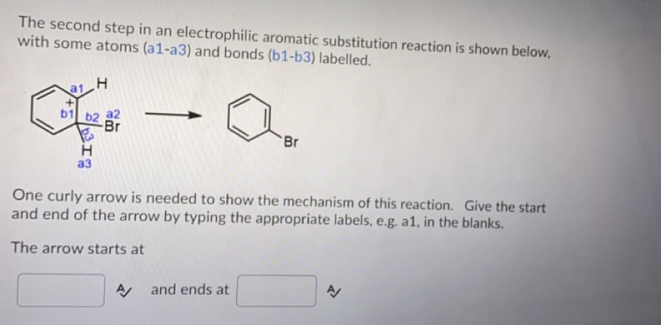 The second step in an electrophilic aromatic substitution reaction is shown below,
with some atoms (a1-a3) and bonds (b1-b3) labelled.
a1 H
b1 b2 a2
Br
Br
аз
One curly arrow is needed to show the mechanism of this reaction. Give the start
and end of the arrow by typing the appropriate labels, e.g. a1, in the blanks.
The arrow starts at
and ends at
