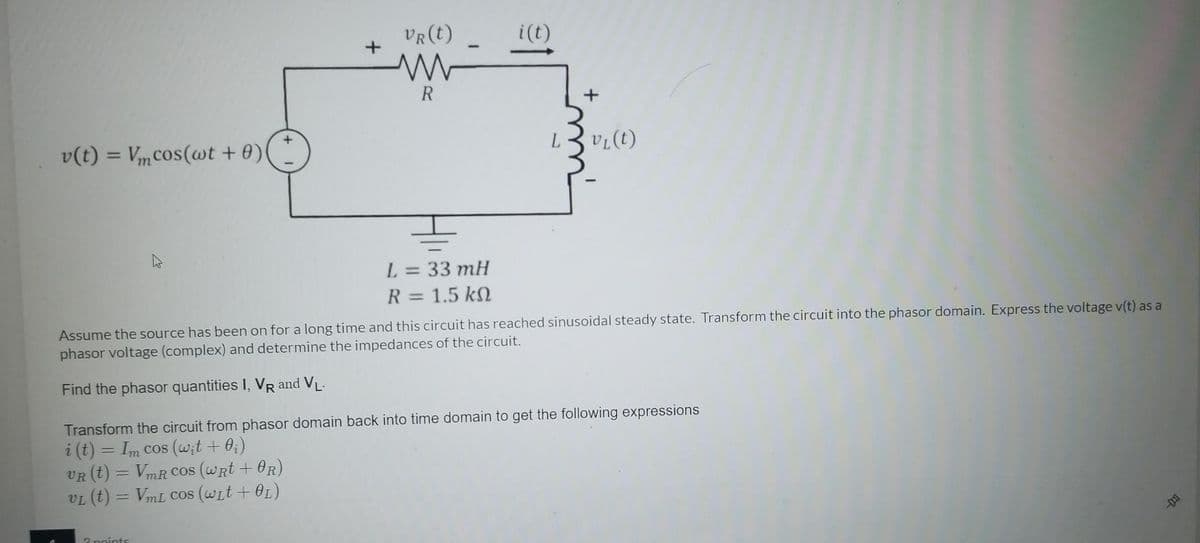 VR(t)
i(t)
R
v(t)
Vm cos(wt + 0)
%3D
L = 33 mH
%3D
R = 1.5 kN
Assume the source has been on for a long time and this circuit has reached sinusoidal steady state. Transform the circuit into the phasor domain. Express the voltage v(t) as a
phasor voltage (complex) and determine the impedances of the circuit.
Find the phasor quantities I, VR and VL-
Transform the circuit from phasor domain back into time domain to get the following expressions
i (t) = Im cos (wit + 0;)
VR (t) = VmR Cos (wRt + OR)
VL (t) = VmL Cos (Wit + OL)
%3D
Opoints
