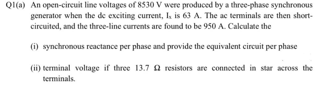 Q1(a) An open-circuit line voltages of 8530 V were produced by a three-phase synchronous
generator when the dc exciting current, Ix is 63 A. The ac terminals are then short-
circuited, and the three-line currents are found to be 950 A. Calculate the
(i) synchronous reactance per phase and provide the equivalent circuit per phase
(ii) terminal voltage if three 13.7 2 resistors are connected in star across the
terminals.
