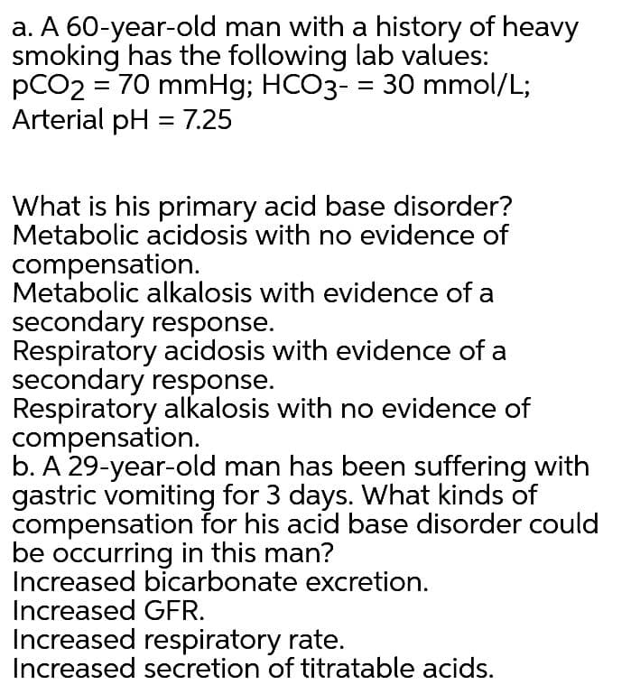 a. A 60-year-old man with a history of heavy
smoking has the following lab values:
pCO2 = 70 mmHg; HCO3- = 30 mmol/L;
Arterial pH = 7.25
What is his primary acid base disorder?
Metabolic acidosis with no evidence of
compensation.
Metabolic alkalosis with evidence of a
secondary response.
Respiratory acidosis with evidence of a
secondary response.
Respiratory alkalosis with no evidence of
compensation.
b. A 29-year-old man has been suffering with
gastric vomiting for 3 days. What kinds of
compensation for his acid base disorder could
be occurring in this man?
Increased bicarbonate excretion.
Increased GFR.
Increased respiratory rate.
Increased secretion of titratable acids.
