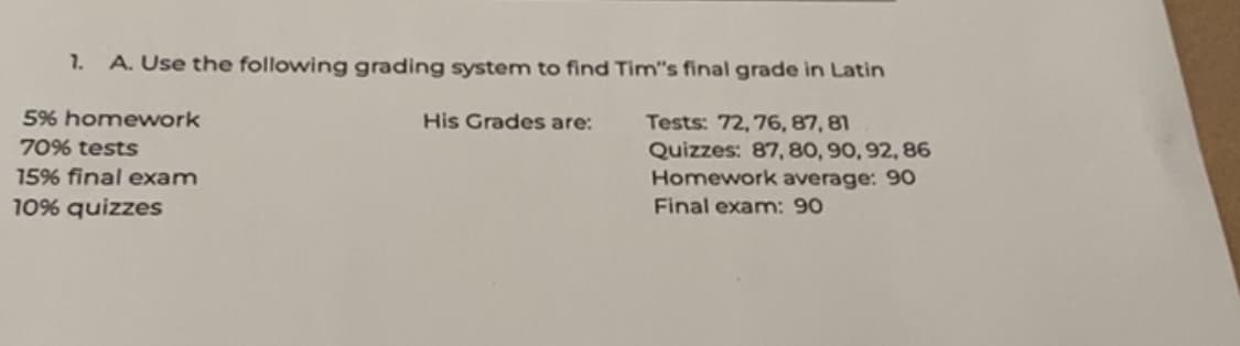 7.
A. Use the following grading system to find Tim's final grade in Latin
5% homework
70% tests
15% final exam
10% quizzes
His Grades are:
Tests: 72, 76, 87, 81
Quizzes: 87, 80, 90, 92, 86
Homework average: 90
Final exam: 90