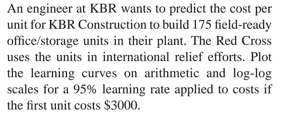 An engineer at KBR wants to predict the cost per
unit for KBR Construction to build 175 field-ready
office/storage units in their plant. The Red Cross
uses the units in international relief efforts. Plot
the learning curves on arithmetic and log-log
scales for a 95% learning rate applied to costs if
the first unit costs $3000.
